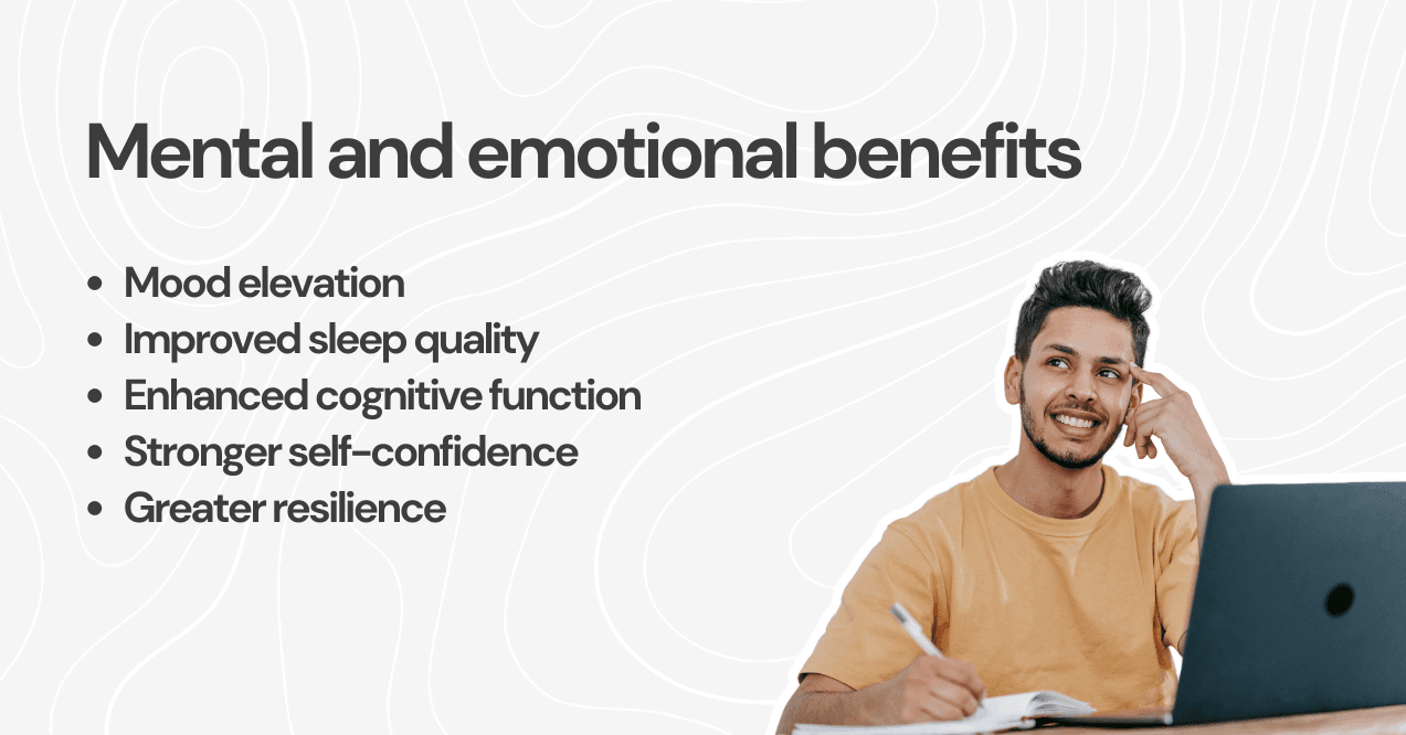 mental and emotional benefits: mood elevation, improved sleep quality, enhanced cognitive function, stronger self-confidence, greater resilience